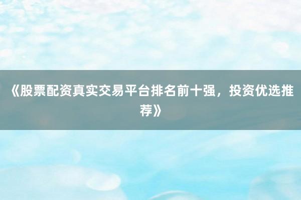 《股票配资真实交易平台排名前十强，投资优选推荐》