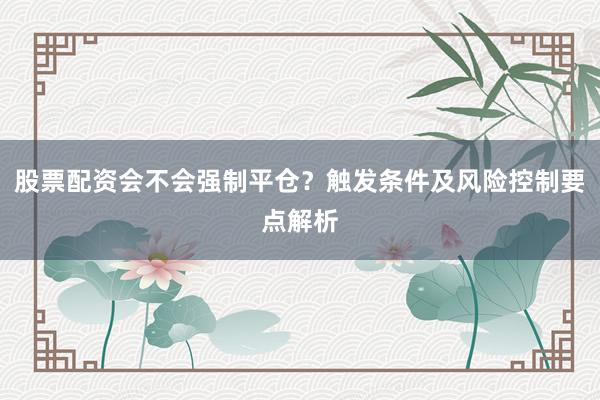 股票配资会不会强制平仓?触发条件及风险控制要点解析