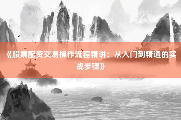 《股票配资交易操作流程精讲:从入门到精通的实战步骤》