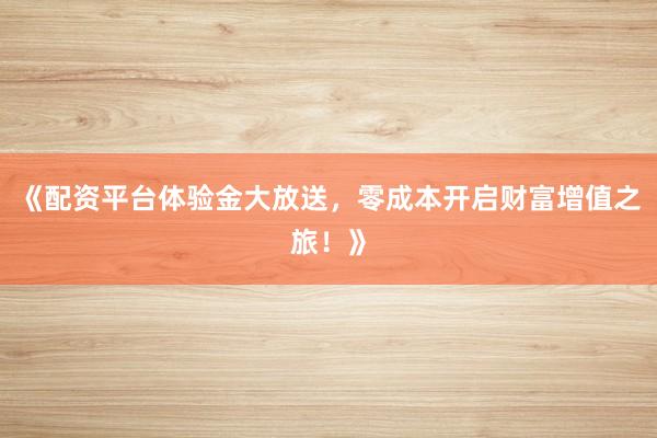 《配资平台体验金大放送，零成本开启财富增值之旅！》