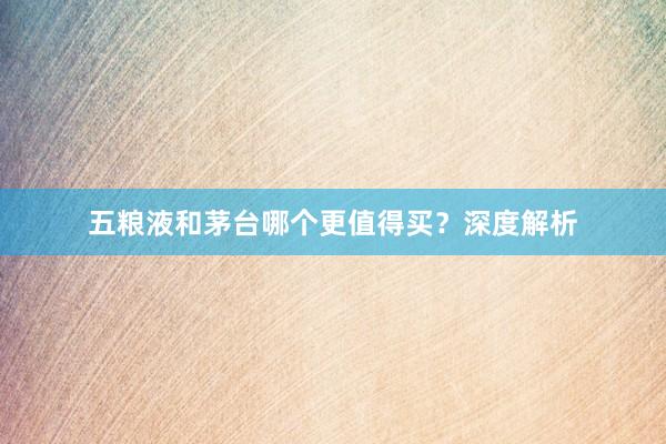 五粮液和茅台哪个更值得买？深度解析