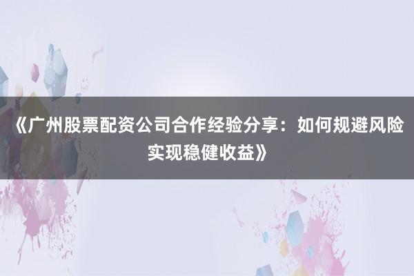 《广州股票配资公司合作经验分享：如何规避风险实现稳健收益》