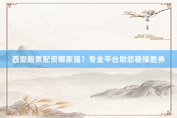 西安股票配资哪家强？专业平台助您稳操胜券