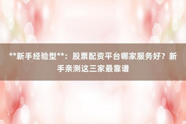 **新手经验型**：股票配资平台哪家服务好？新手亲测这三家最靠谱