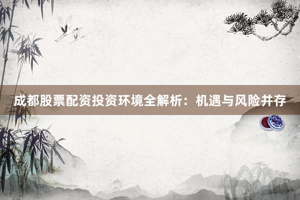 成都股票配资投资环境全解析：机遇与风险并存