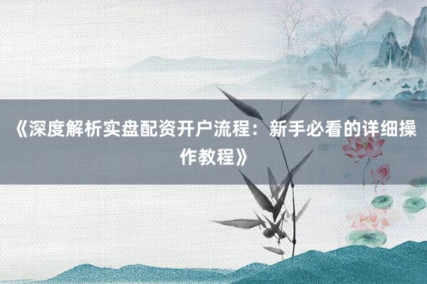 《深度解析实盘配资开户流程：新手必看的详细操作教程》