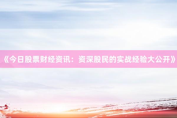 《今日股票财经资讯：资深股民的实战经验大公开》