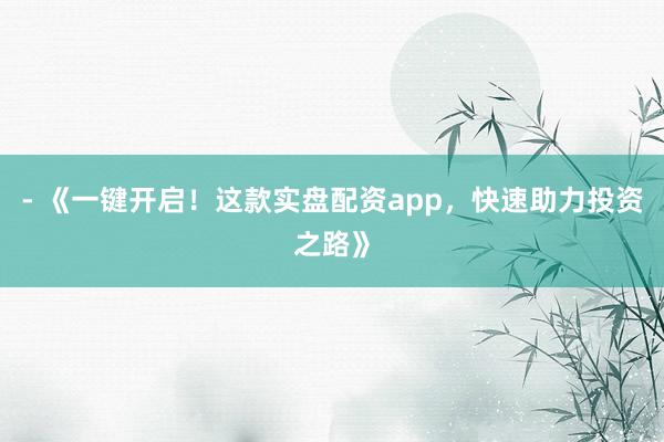 - 《一键开启！这款实盘配资app，快速助力投资之路》