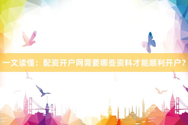 一文读懂：配资开户网需要哪些资料才能顺利开户？