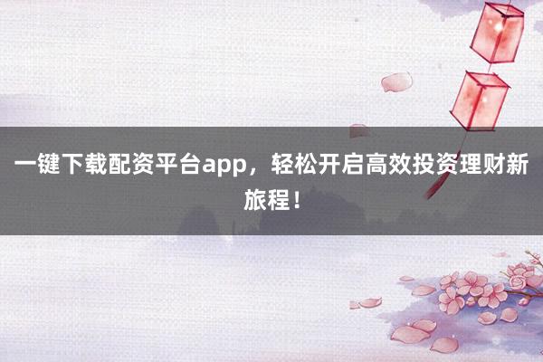一键下载配资平台app，轻松开启高效投资理财新旅程！
