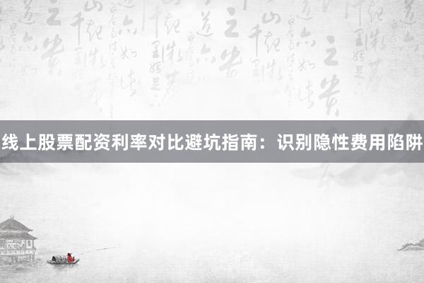 线上股票配资利率对比避坑指南：识别隐性费用陷阱