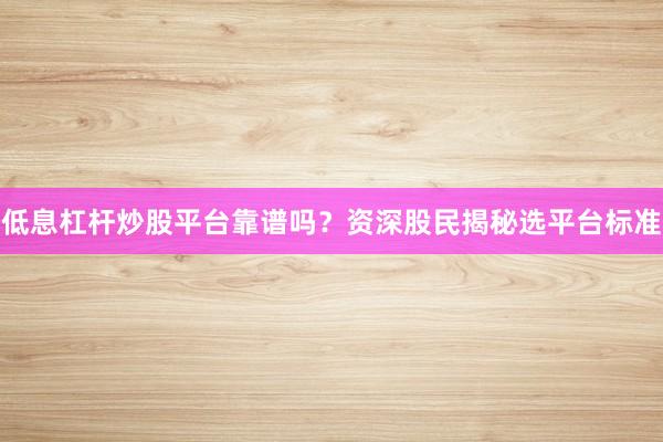 低息杠杆炒股平台靠谱吗？资深股民揭秘选平台标准