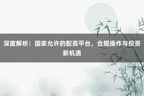 深度解析：国家允许的配资平台，合规操作与投资新机遇