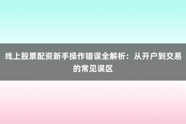 线上股票配资新手操作错误全解析：从开户到交易的常见误区