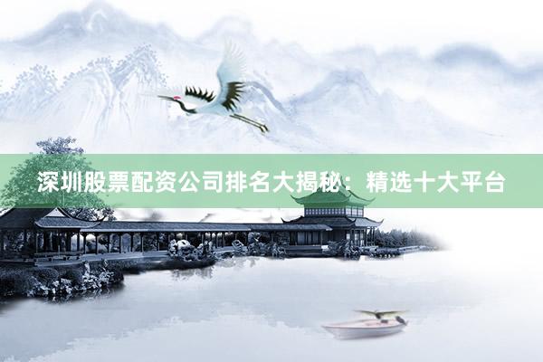 深圳股票配资公司排名大揭秘：精选十大平台