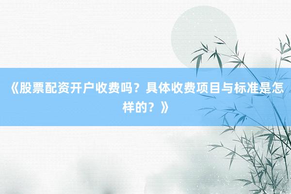 《股票配资开户收费吗？具体收费项目与标准是怎样的？》