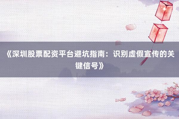《深圳股票配资平台避坑指南：识别虚假宣传的关键信号》