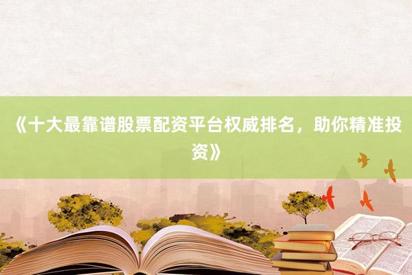 《十大最靠谱股票配资平台权威排名，助你精准投资》