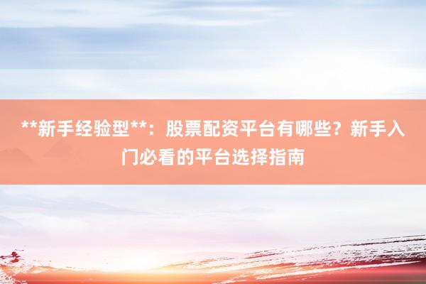 **新手经验型**：股票配资平台有哪些？新手入门必看的平台选择指南