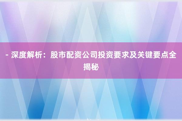 - 深度解析：股市配资公司投资要求及关键要点全揭秘