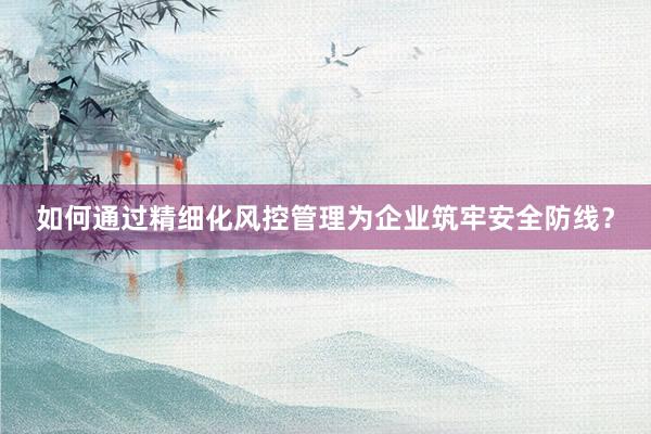 如何通过精细化风控管理为企业筑牢安全防线？