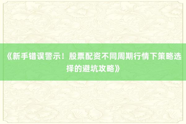 《新手错误警示！股票配资不同周期行情下策略选择的避坑攻略》