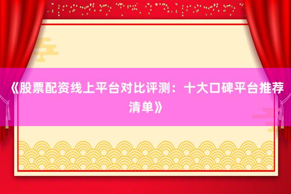 《股票配资线上平台对比评测：十大口碑平台推荐清单》