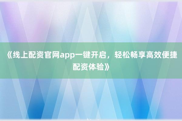 《线上配资官网app一键开启，轻松畅享高效便捷配资体验》