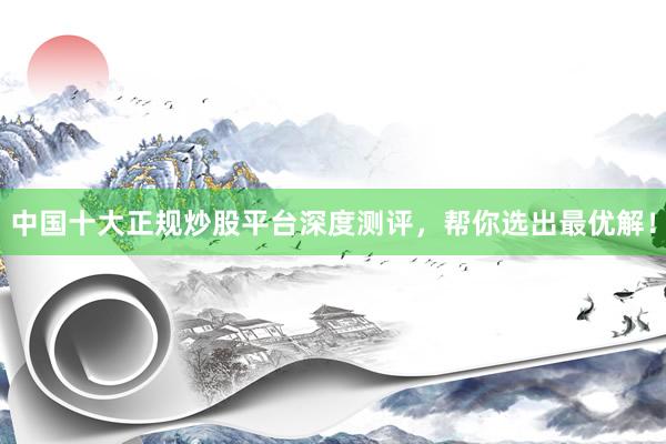 中国十大正规炒股平台深度测评，帮你选出最优解！