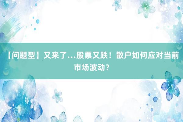 【问题型】又来了…股票又跌！散户如何应对当前市场波动？