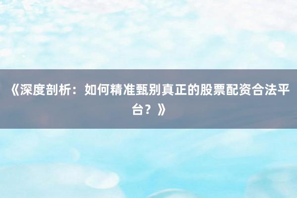 《深度剖析：如何精准甄别真正的股票配资合法平台？》