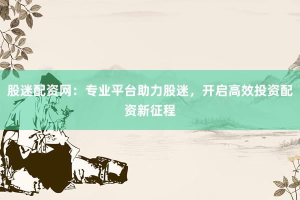 股迷配资网：专业平台助力股迷，开启高效投资配资新征程