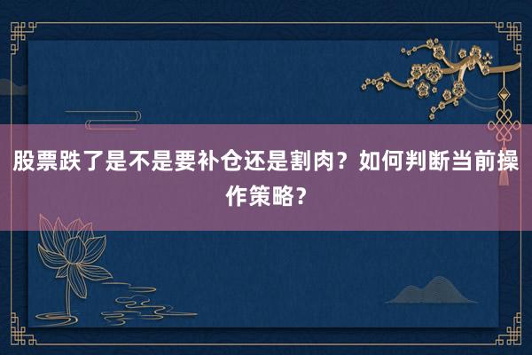 股票跌了是不是要补仓还是割肉？如何判断当前操作策略？
