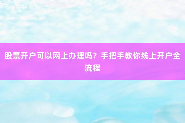 股票开户可以网上办理吗？手把手教你线上开户全流程