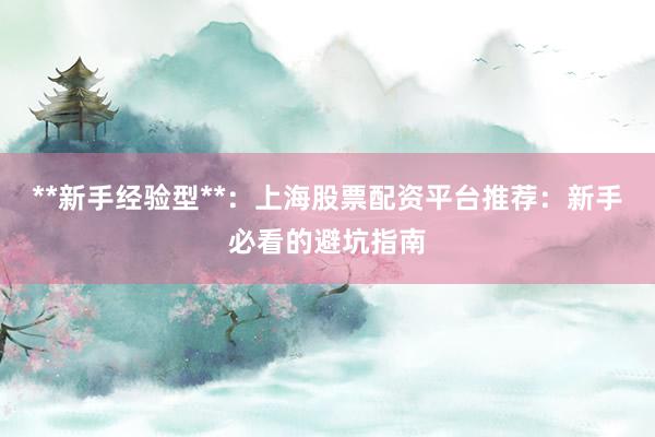 **新手经验型**：上海股票配资平台推荐：新手必看的避坑指南