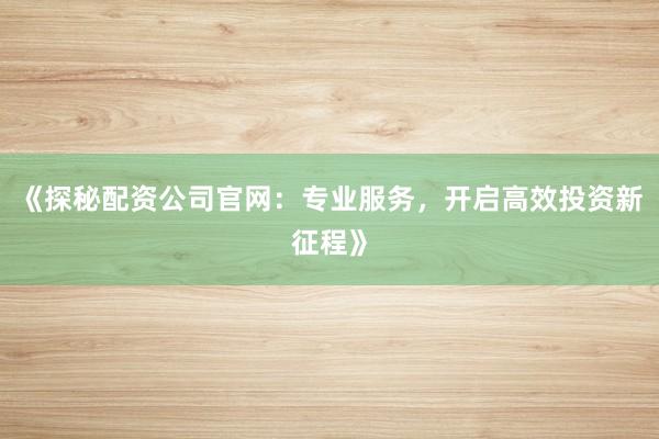 《探秘配资公司官网：专业服务，开启高效投资新征程》