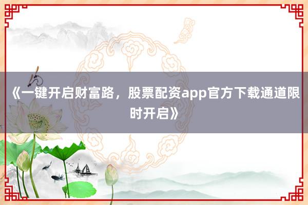 《一键开启财富路，股票配资app官方下载通道限时开启》