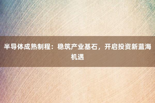 半导体成熟制程：稳筑产业基石，开启投资新蓝海机遇