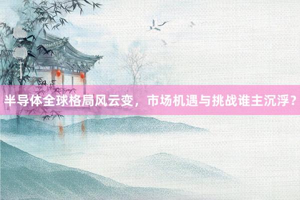 半导体全球格局风云变，市场机遇与挑战谁主沉浮？