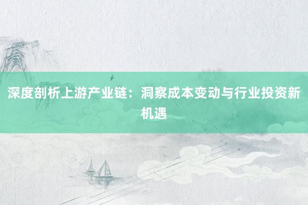 深度剖析上游产业链：洞察成本变动与行业投资新机遇