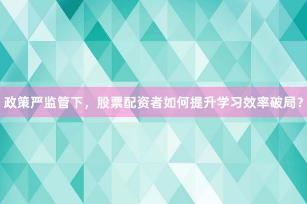 政策严监管下，股票配资者如何提升学习效率破局？