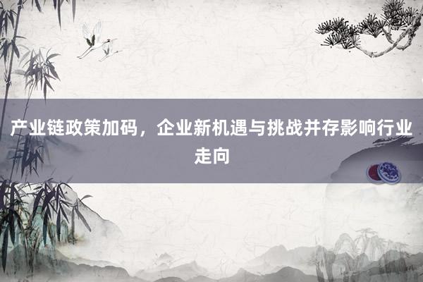 产业链政策加码，企业新机遇与挑战并存影响行业走向