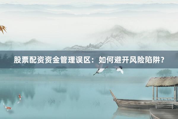 股票配资资金管理误区：如何避开风险陷阱？