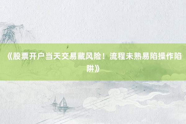 《股票开户当天交易藏风险！流程未熟易陷操作陷阱》