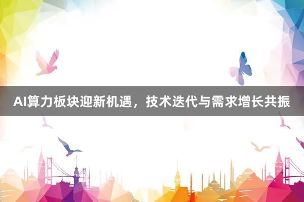 AI算力板块迎新机遇，技术迭代与需求增长共振