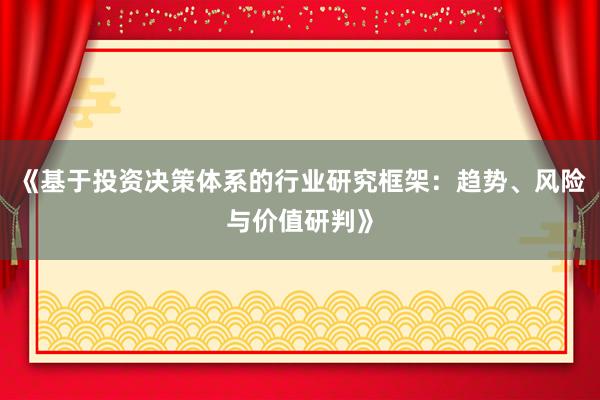 《基于投资决策体系的行业研究框架：趋势、风险与价值研判》