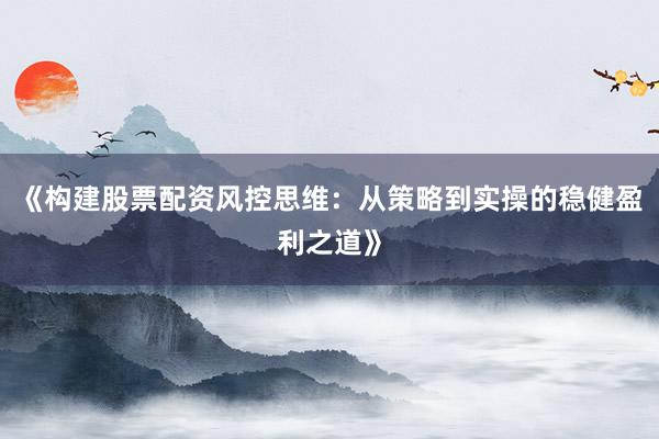 《构建股票配资风控思维：从策略到实操的稳健盈利之道》