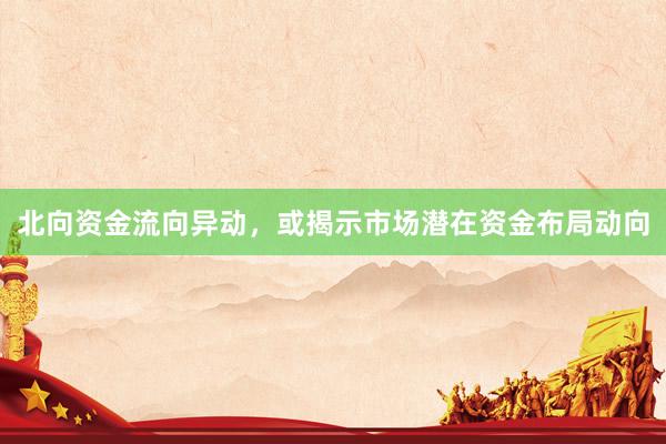 北向资金流向异动，或揭示市场潜在资金布局动向