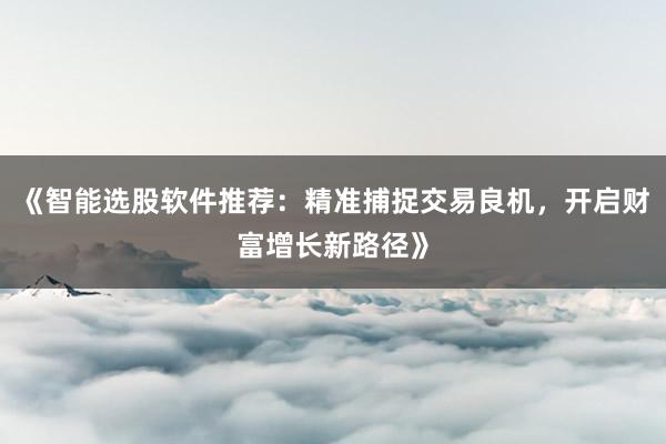 《智能选股软件推荐：精准捕捉交易良机，开启财富增长新路径》