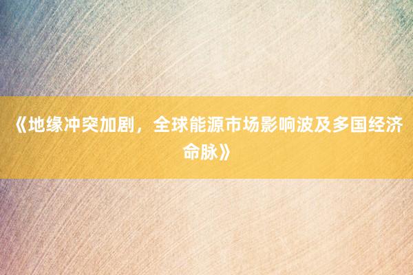 《地缘冲突加剧，全球能源市场影响波及多国经济命脉》